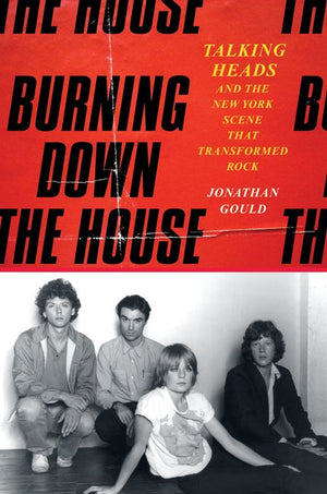 JONATHAH=N GOULD | BURNING DOWN THE HOUSE: TALKING HEADS AND THE NEW YORK SCENE THAT TRANSFORMED ROCK